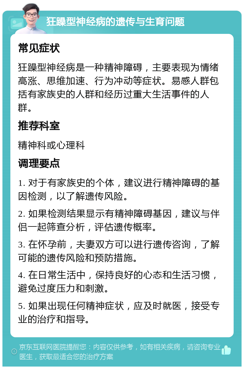 狂躁型神经病的遗传与生育问题 常见症状 狂躁型神经病是一种精神障碍，主要表现为情绪高涨、思维加速、行为冲动等症状。易感人群包括有家族史的人群和经历过重大生活事件的人群。 推荐科室 精神科或心理科 调理要点 1. 对于有家族史的个体，建议进行精神障碍的基因检测，以了解遗传风险。 2. 如果检测结果显示有精神障碍基因，建议与伴侣一起筛查分析，评估遗传概率。 3. 在怀孕前，夫妻双方可以进行遗传咨询，了解可能的遗传风险和预防措施。 4. 在日常生活中，保持良好的心态和生活习惯，避免过度压力和刺激。 5. 如果出现任何精神症状，应及时就医，接受专业的治疗和指导。