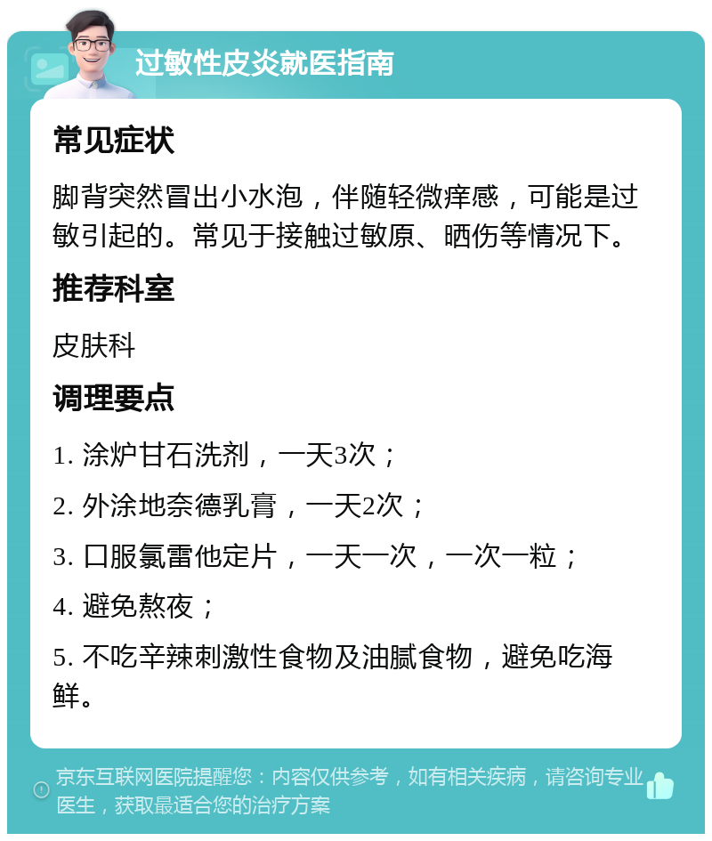 过敏性皮炎就医指南 常见症状 脚背突然冒出小水泡，伴随轻微痒感，可能是过敏引起的。常见于接触过敏原、晒伤等情况下。 推荐科室 皮肤科 调理要点 1. 涂炉甘石洗剂，一天3次； 2. 外涂地奈德乳膏，一天2次； 3. 口服氯雷他定片，一天一次，一次一粒； 4. 避免熬夜； 5. 不吃辛辣刺激性食物及油腻食物，避免吃海鲜。