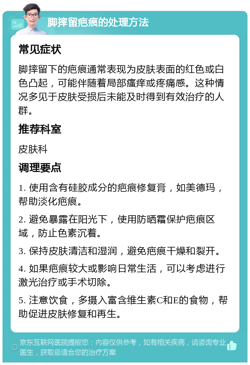 脚摔留疤痕的处理方法 常见症状 脚摔留下的疤痕通常表现为皮肤表面的红色或白色凸起，可能伴随着局部瘙痒或疼痛感。这种情况多见于皮肤受损后未能及时得到有效治疗的人群。 推荐科室 皮肤科 调理要点 1. 使用含有硅胶成分的疤痕修复膏，如美德玛，帮助淡化疤痕。 2. 避免暴露在阳光下，使用防晒霜保护疤痕区域，防止色素沉着。 3. 保持皮肤清洁和湿润，避免疤痕干燥和裂开。 4. 如果疤痕较大或影响日常生活，可以考虑进行激光治疗或手术切除。 5. 注意饮食，多摄入富含维生素C和E的食物，帮助促进皮肤修复和再生。