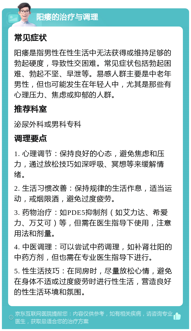 阳痿的治疗与调理 常见症状 阳痿是指男性在性生活中无法获得或维持足够的勃起硬度，导致性交困难。常见症状包括勃起困难、勃起不坚、早泄等。易感人群主要是中老年男性，但也可能发生在年轻人中，尤其是那些有心理压力、焦虑或抑郁的人群。 推荐科室 泌尿外科或男科专科 调理要点 1. 心理调节：保持良好的心态，避免焦虑和压力，通过放松技巧如深呼吸、冥想等来缓解情绪。 2. 生活习惯改善：保持规律的生活作息，适当运动，戒烟限酒，避免过度疲劳。 3. 药物治疗：如PDE5抑制剂（如艾力达、希爱力、万艾可）等，但需在医生指导下使用，注意用法和剂量。 4. 中医调理：可以尝试中药调理，如补肾壮阳的中药方剂，但也需在专业医生指导下进行。 5. 性生活技巧：在同房时，尽量放松心情，避免在身体不适或过度疲劳时进行性生活，营造良好的性生活环境和氛围。