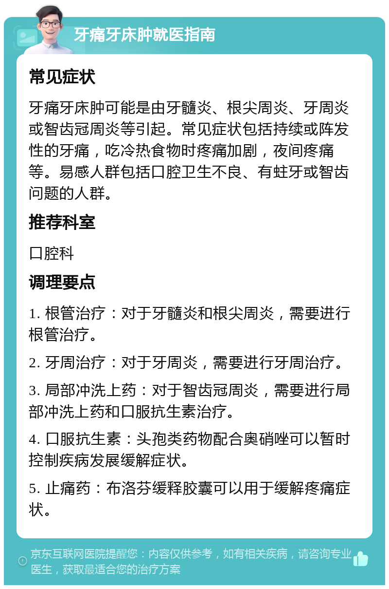 牙痛牙床肿就医指南 常见症状 牙痛牙床肿可能是由牙髓炎、根尖周炎、牙周炎或智齿冠周炎等引起。常见症状包括持续或阵发性的牙痛，吃冷热食物时疼痛加剧，夜间疼痛等。易感人群包括口腔卫生不良、有蛀牙或智齿问题的人群。 推荐科室 口腔科 调理要点 1. 根管治疗：对于牙髓炎和根尖周炎，需要进行根管治疗。 2. 牙周治疗：对于牙周炎，需要进行牙周治疗。 3. 局部冲洗上药：对于智齿冠周炎，需要进行局部冲洗上药和口服抗生素治疗。 4. 口服抗生素：头孢类药物配合奥硝唑可以暂时控制疾病发展缓解症状。 5. 止痛药：布洛芬缓释胶囊可以用于缓解疼痛症状。