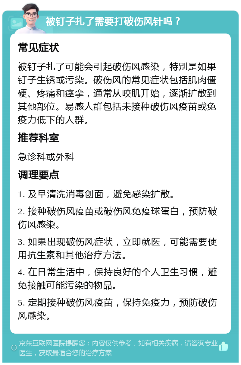 被钉子扎了需要打破伤风针吗？ 常见症状 被钉子扎了可能会引起破伤风感染，特别是如果钉子生锈或污染。破伤风的常见症状包括肌肉僵硬、疼痛和痉挛，通常从咬肌开始，逐渐扩散到其他部位。易感人群包括未接种破伤风疫苗或免疫力低下的人群。 推荐科室 急诊科或外科 调理要点 1. 及早清洗消毒创面，避免感染扩散。 2. 接种破伤风疫苗或破伤风免疫球蛋白，预防破伤风感染。 3. 如果出现破伤风症状，立即就医，可能需要使用抗生素和其他治疗方法。 4. 在日常生活中，保持良好的个人卫生习惯，避免接触可能污染的物品。 5. 定期接种破伤风疫苗，保持免疫力，预防破伤风感染。