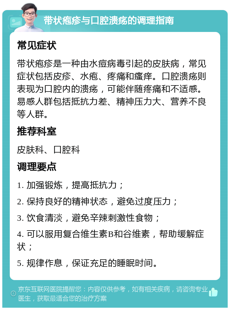 带状疱疹与口腔溃疡的调理指南 常见症状 带状疱疹是一种由水痘病毒引起的皮肤病，常见症状包括皮疹、水疱、疼痛和瘙痒。口腔溃疡则表现为口腔内的溃疡，可能伴随疼痛和不适感。易感人群包括抵抗力差、精神压力大、营养不良等人群。 推荐科室 皮肤科、口腔科 调理要点 1. 加强锻炼，提高抵抗力； 2. 保持良好的精神状态，避免过度压力； 3. 饮食清淡，避免辛辣刺激性食物； 4. 可以服用复合维生素B和谷维素，帮助缓解症状； 5. 规律作息，保证充足的睡眠时间。