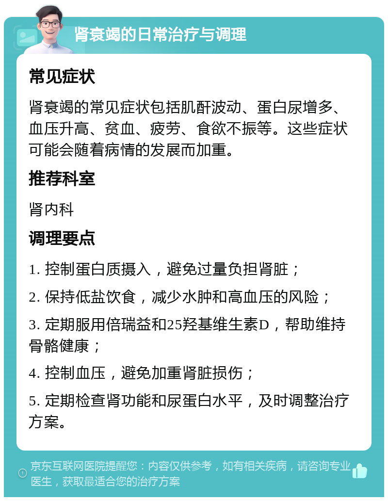 肾衰竭的日常治疗与调理 常见症状 肾衰竭的常见症状包括肌酐波动、蛋白尿增多、血压升高、贫血、疲劳、食欲不振等。这些症状可能会随着病情的发展而加重。 推荐科室 肾内科 调理要点 1. 控制蛋白质摄入，避免过量负担肾脏； 2. 保持低盐饮食，减少水肿和高血压的风险； 3. 定期服用倍瑞益和25羟基维生素D，帮助维持骨骼健康； 4. 控制血压，避免加重肾脏损伤； 5. 定期检查肾功能和尿蛋白水平，及时调整治疗方案。