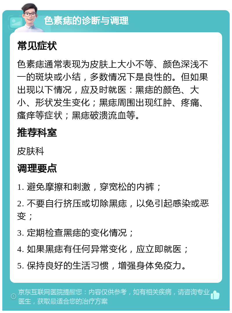 色素痣的诊断与调理 常见症状 色素痣通常表现为皮肤上大小不等、颜色深浅不一的斑块或小结，多数情况下是良性的。但如果出现以下情况，应及时就医：黑痣的颜色、大小、形状发生变化；黑痣周围出现红肿、疼痛、瘙痒等症状；黑痣破溃流血等。 推荐科室 皮肤科 调理要点 1. 避免摩擦和刺激，穿宽松的内裤； 2. 不要自行挤压或切除黑痣，以免引起感染或恶变； 3. 定期检查黑痣的变化情况； 4. 如果黑痣有任何异常变化，应立即就医； 5. 保持良好的生活习惯，增强身体免疫力。