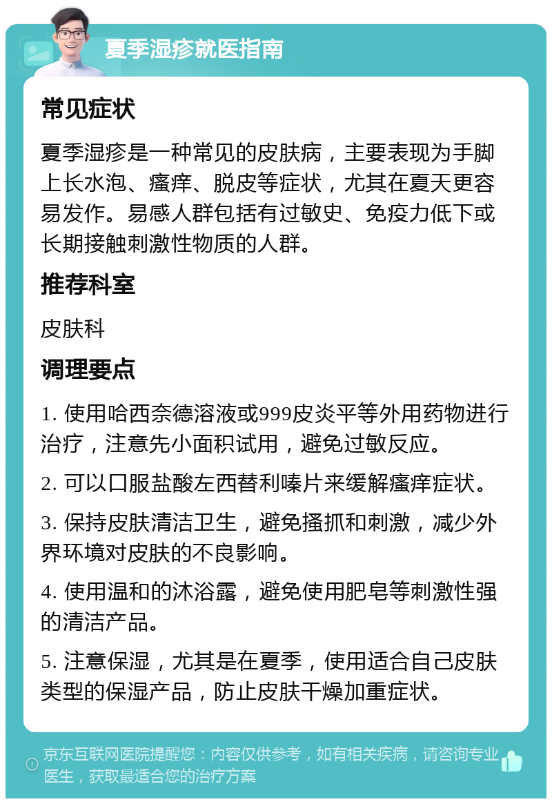 夏季湿疹就医指南 常见症状 夏季湿疹是一种常见的皮肤病，主要表现为手脚上长水泡、瘙痒、脱皮等症状，尤其在夏天更容易发作。易感人群包括有过敏史、免疫力低下或长期接触刺激性物质的人群。 推荐科室 皮肤科 调理要点 1. 使用哈西奈德溶液或999皮炎平等外用药物进行治疗，注意先小面积试用，避免过敏反应。 2. 可以口服盐酸左西替利嗪片来缓解瘙痒症状。 3. 保持皮肤清洁卫生，避免搔抓和刺激，减少外界环境对皮肤的不良影响。 4. 使用温和的沐浴露，避免使用肥皂等刺激性强的清洁产品。 5. 注意保湿，尤其是在夏季，使用适合自己皮肤类型的保湿产品，防止皮肤干燥加重症状。