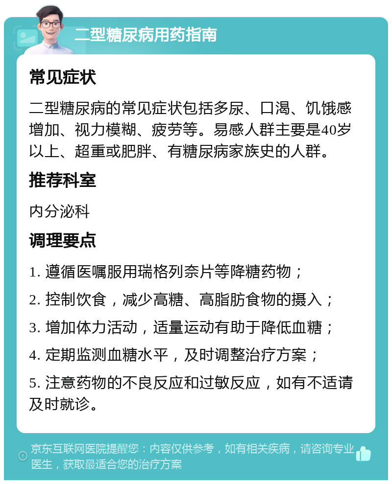 二型糖尿病用药指南 常见症状 二型糖尿病的常见症状包括多尿、口渴、饥饿感增加、视力模糊、疲劳等。易感人群主要是40岁以上、超重或肥胖、有糖尿病家族史的人群。 推荐科室 内分泌科 调理要点 1. 遵循医嘱服用瑞格列奈片等降糖药物； 2. 控制饮食，减少高糖、高脂肪食物的摄入； 3. 增加体力活动，适量运动有助于降低血糖； 4. 定期监测血糖水平，及时调整治疗方案； 5. 注意药物的不良反应和过敏反应，如有不适请及时就诊。