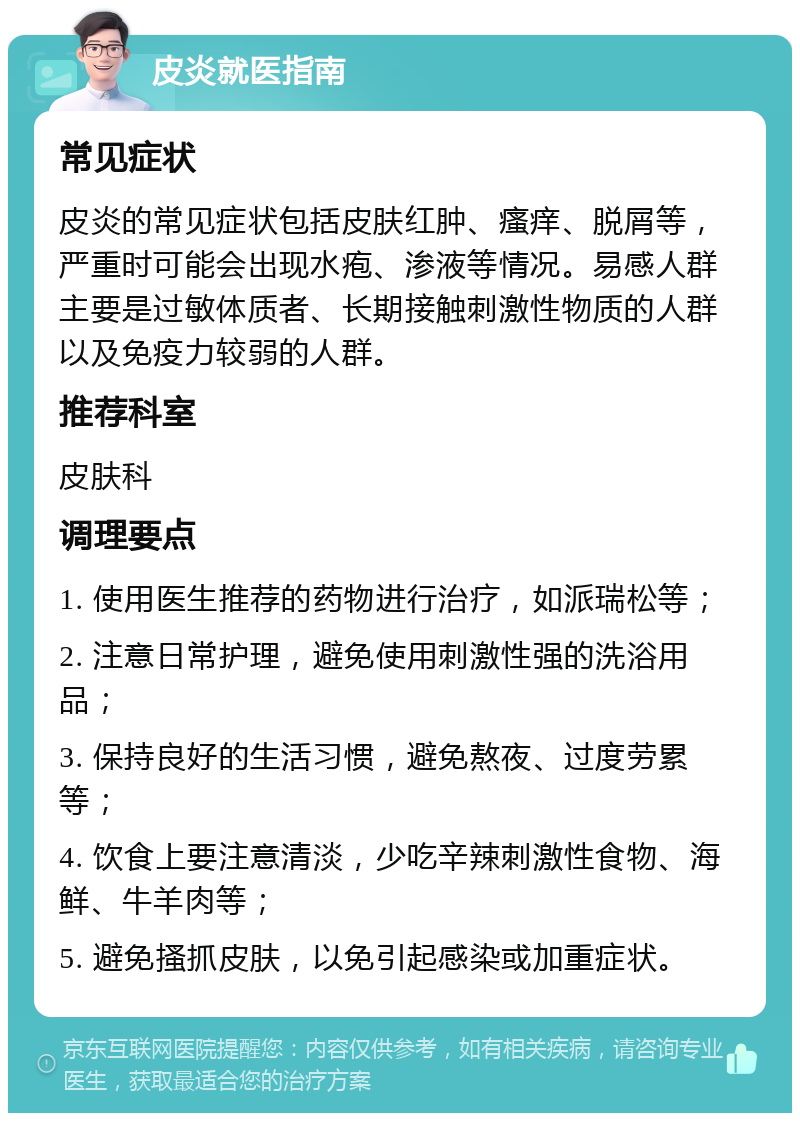 皮炎就医指南 常见症状 皮炎的常见症状包括皮肤红肿、瘙痒、脱屑等，严重时可能会出现水疱、渗液等情况。易感人群主要是过敏体质者、长期接触刺激性物质的人群以及免疫力较弱的人群。 推荐科室 皮肤科 调理要点 1. 使用医生推荐的药物进行治疗，如派瑞松等； 2. 注意日常护理，避免使用刺激性强的洗浴用品； 3. 保持良好的生活习惯，避免熬夜、过度劳累等； 4. 饮食上要注意清淡，少吃辛辣刺激性食物、海鲜、牛羊肉等； 5. 避免搔抓皮肤，以免引起感染或加重症状。