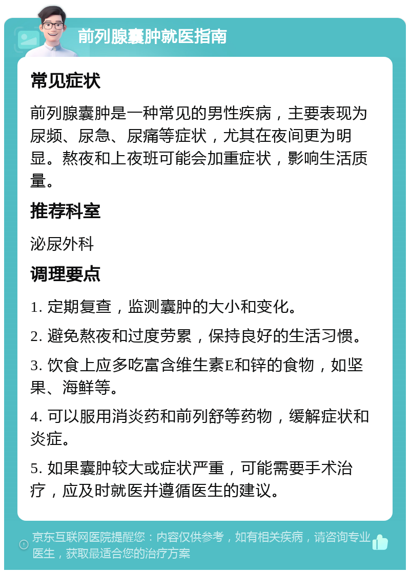 前列腺囊肿就医指南 常见症状 前列腺囊肿是一种常见的男性疾病，主要表现为尿频、尿急、尿痛等症状，尤其在夜间更为明显。熬夜和上夜班可能会加重症状，影响生活质量。 推荐科室 泌尿外科 调理要点 1. 定期复查，监测囊肿的大小和变化。 2. 避免熬夜和过度劳累，保持良好的生活习惯。 3. 饮食上应多吃富含维生素E和锌的食物，如坚果、海鲜等。 4. 可以服用消炎药和前列舒等药物，缓解症状和炎症。 5. 如果囊肿较大或症状严重，可能需要手术治疗，应及时就医并遵循医生的建议。