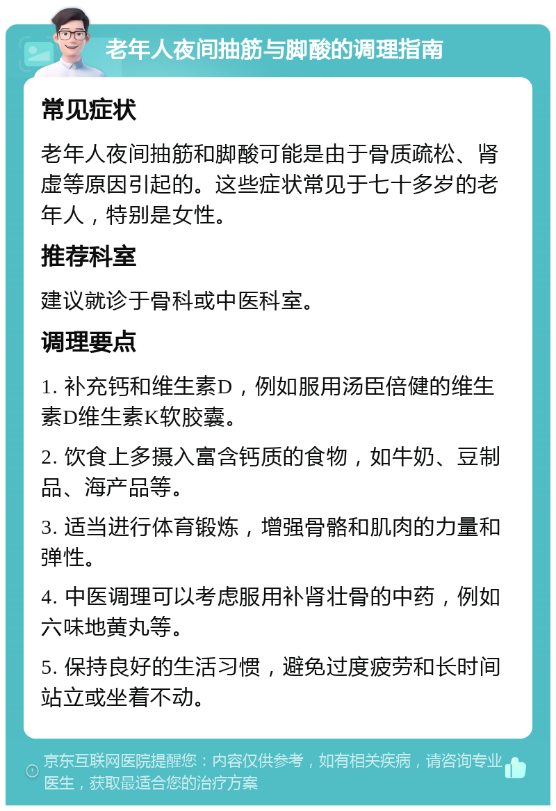 老年人夜间抽筋与脚酸的调理指南 常见症状 老年人夜间抽筋和脚酸可能是由于骨质疏松、肾虚等原因引起的。这些症状常见于七十多岁的老年人，特别是女性。 推荐科室 建议就诊于骨科或中医科室。 调理要点 1. 补充钙和维生素D，例如服用汤臣倍健的维生素D维生素K软胶囊。 2. 饮食上多摄入富含钙质的食物，如牛奶、豆制品、海产品等。 3. 适当进行体育锻炼，增强骨骼和肌肉的力量和弹性。 4. 中医调理可以考虑服用补肾壮骨的中药，例如六味地黄丸等。 5. 保持良好的生活习惯，避免过度疲劳和长时间站立或坐着不动。