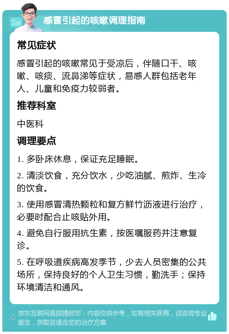 感冒引起的咳嗽调理指南 常见症状 感冒引起的咳嗽常见于受凉后，伴随口干、咳嗽、咳痰、流鼻涕等症状，易感人群包括老年人、儿童和免疫力较弱者。 推荐科室 中医科 调理要点 1. 多卧床休息，保证充足睡眠。 2. 清淡饮食，充分饮水，少吃油腻、煎炸、生冷的饮食。 3. 使用感冒清热颗粒和复方鲜竹沥液进行治疗，必要时配合止咳贴外用。 4. 避免自行服用抗生素，按医嘱服药并注意复诊。 5. 在呼吸道疾病高发季节，少去人员密集的公共场所，保持良好的个人卫生习惯，勤洗手；保持环境清洁和通风。