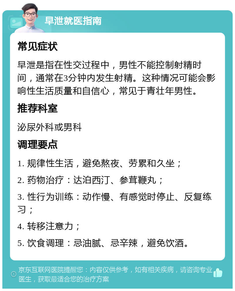 早泄就医指南 常见症状 早泄是指在性交过程中，男性不能控制射精时间，通常在3分钟内发生射精。这种情况可能会影响性生活质量和自信心，常见于青壮年男性。 推荐科室 泌尿外科或男科 调理要点 1. 规律性生活，避免熬夜、劳累和久坐； 2. 药物治疗：达泊西汀、参茸鞭丸； 3. 性行为训练：动作慢、有感觉时停止、反复练习； 4. 转移注意力； 5. 饮食调理：忌油腻、忌辛辣，避免饮酒。