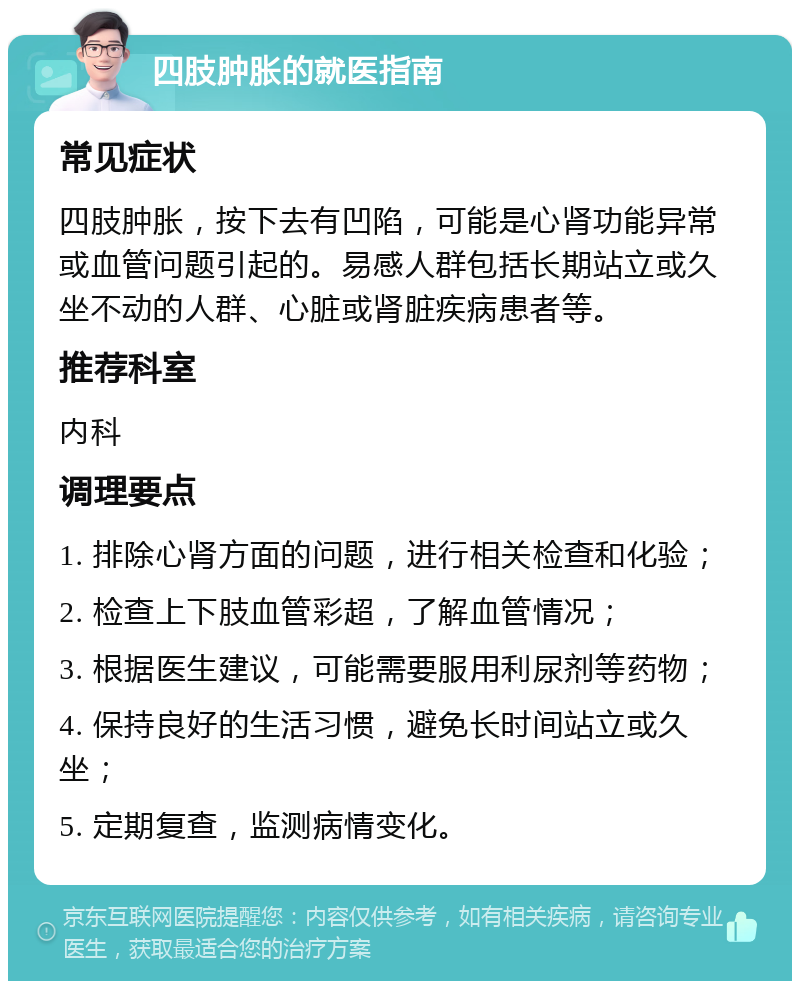 四肢肿胀的就医指南 常见症状 四肢肿胀，按下去有凹陷，可能是心肾功能异常或血管问题引起的。易感人群包括长期站立或久坐不动的人群、心脏或肾脏疾病患者等。 推荐科室 内科 调理要点 1. 排除心肾方面的问题，进行相关检查和化验； 2. 检查上下肢血管彩超，了解血管情况； 3. 根据医生建议，可能需要服用利尿剂等药物； 4. 保持良好的生活习惯，避免长时间站立或久坐； 5. 定期复查，监测病情变化。