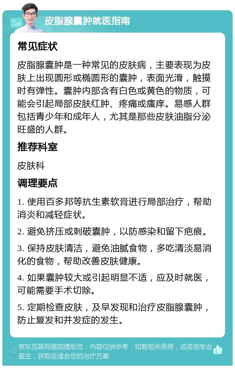 皮脂腺囊肿就医指南 常见症状 皮脂腺囊肿是一种常见的皮肤病，主要表现为皮肤上出现圆形或椭圆形的囊肿，表面光滑，触摸时有弹性。囊肿内部含有白色或黄色的物质，可能会引起局部皮肤红肿、疼痛或瘙痒。易感人群包括青少年和成年人，尤其是那些皮肤油脂分泌旺盛的人群。 推荐科室 皮肤科 调理要点 1. 使用百多邦等抗生素软膏进行局部治疗，帮助消炎和减轻症状。 2. 避免挤压或刺破囊肿，以防感染和留下疤痕。 3. 保持皮肤清洁，避免油腻食物，多吃清淡易消化的食物，帮助改善皮肤健康。 4. 如果囊肿较大或引起明显不适，应及时就医，可能需要手术切除。 5. 定期检查皮肤，及早发现和治疗皮脂腺囊肿，防止复发和并发症的发生。