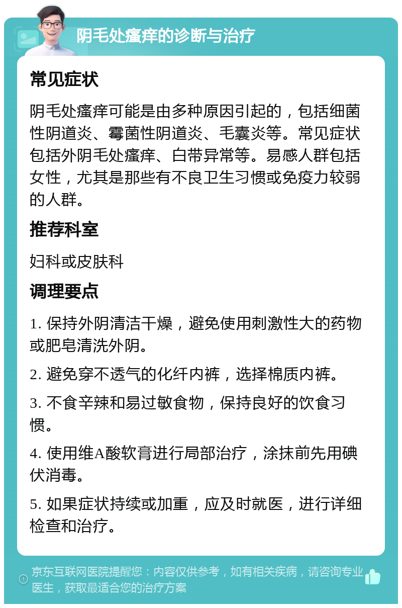 阴毛处瘙痒的诊断与治疗 常见症状 阴毛处瘙痒可能是由多种原因引起的，包括细菌性阴道炎、霉菌性阴道炎、毛囊炎等。常见症状包括外阴毛处瘙痒、白带异常等。易感人群包括女性，尤其是那些有不良卫生习惯或免疫力较弱的人群。 推荐科室 妇科或皮肤科 调理要点 1. 保持外阴清洁干燥，避免使用刺激性大的药物或肥皂清洗外阴。 2. 避免穿不透气的化纤内裤，选择棉质内裤。 3. 不食辛辣和易过敏食物，保持良好的饮食习惯。 4. 使用维A酸软膏进行局部治疗，涂抹前先用碘伏消毒。 5. 如果症状持续或加重，应及时就医，进行详细检查和治疗。