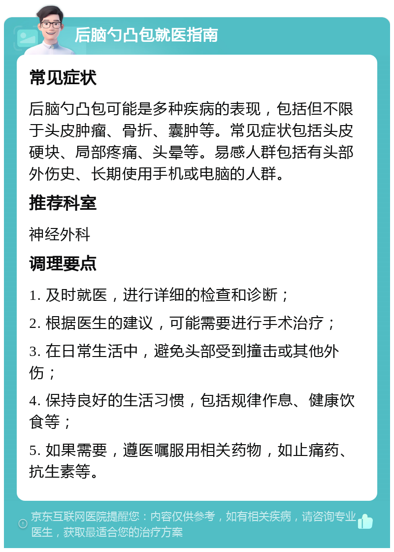 后脑勺凸包就医指南 常见症状 后脑勺凸包可能是多种疾病的表现，包括但不限于头皮肿瘤、骨折、囊肿等。常见症状包括头皮硬块、局部疼痛、头晕等。易感人群包括有头部外伤史、长期使用手机或电脑的人群。 推荐科室 神经外科 调理要点 1. 及时就医，进行详细的检查和诊断； 2. 根据医生的建议，可能需要进行手术治疗； 3. 在日常生活中，避免头部受到撞击或其他外伤； 4. 保持良好的生活习惯，包括规律作息、健康饮食等； 5. 如果需要，遵医嘱服用相关药物，如止痛药、抗生素等。