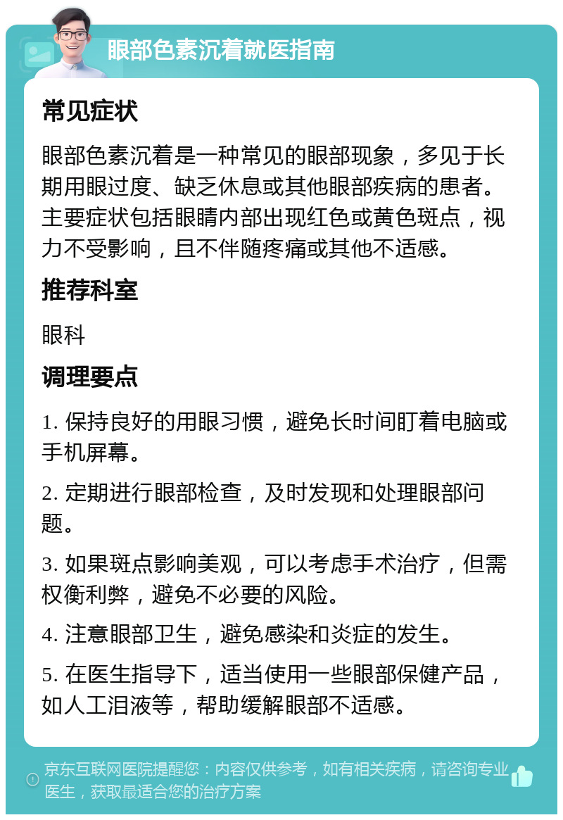 眼部色素沉着就医指南 常见症状 眼部色素沉着是一种常见的眼部现象，多见于长期用眼过度、缺乏休息或其他眼部疾病的患者。主要症状包括眼睛内部出现红色或黄色斑点，视力不受影响，且不伴随疼痛或其他不适感。 推荐科室 眼科 调理要点 1. 保持良好的用眼习惯，避免长时间盯着电脑或手机屏幕。 2. 定期进行眼部检查，及时发现和处理眼部问题。 3. 如果斑点影响美观，可以考虑手术治疗，但需权衡利弊，避免不必要的风险。 4. 注意眼部卫生，避免感染和炎症的发生。 5. 在医生指导下，适当使用一些眼部保健产品，如人工泪液等，帮助缓解眼部不适感。