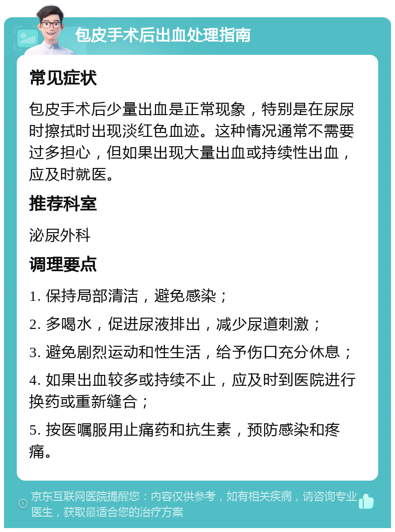 包皮手术后出血处理指南 常见症状 包皮手术后少量出血是正常现象，特别是在尿尿时擦拭时出现淡红色血迹。这种情况通常不需要过多担心，但如果出现大量出血或持续性出血，应及时就医。 推荐科室 泌尿外科 调理要点 1. 保持局部清洁，避免感染； 2. 多喝水，促进尿液排出，减少尿道刺激； 3. 避免剧烈运动和性生活，给予伤口充分休息； 4. 如果出血较多或持续不止，应及时到医院进行换药或重新缝合； 5. 按医嘱服用止痛药和抗生素，预防感染和疼痛。