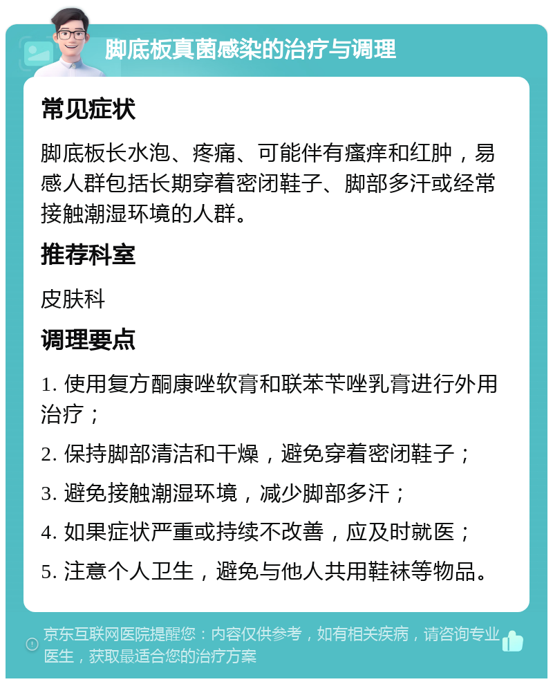 脚底板真菌感染的治疗与调理 常见症状 脚底板长水泡、疼痛、可能伴有瘙痒和红肿，易感人群包括长期穿着密闭鞋子、脚部多汗或经常接触潮湿环境的人群。 推荐科室 皮肤科 调理要点 1. 使用复方酮康唑软膏和联苯苄唑乳膏进行外用治疗； 2. 保持脚部清洁和干燥，避免穿着密闭鞋子； 3. 避免接触潮湿环境，减少脚部多汗； 4. 如果症状严重或持续不改善，应及时就医； 5. 注意个人卫生，避免与他人共用鞋袜等物品。