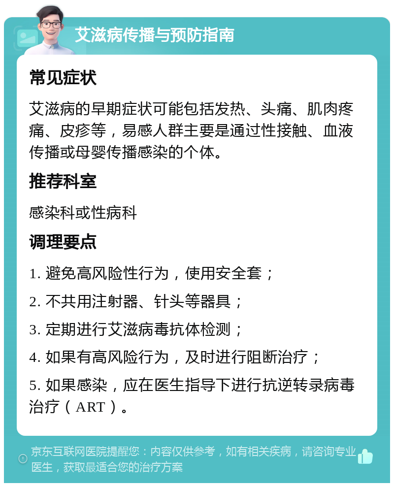 艾滋病传播与预防指南 常见症状 艾滋病的早期症状可能包括发热、头痛、肌肉疼痛、皮疹等，易感人群主要是通过性接触、血液传播或母婴传播感染的个体。 推荐科室 感染科或性病科 调理要点 1. 避免高风险性行为，使用安全套； 2. 不共用注射器、针头等器具； 3. 定期进行艾滋病毒抗体检测； 4. 如果有高风险行为，及时进行阻断治疗； 5. 如果感染，应在医生指导下进行抗逆转录病毒治疗（ART）。