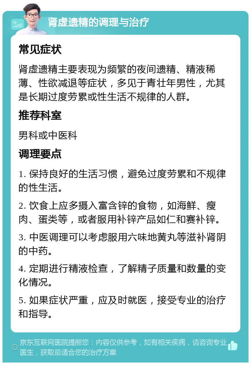 肾虚遗精的调理与治疗 常见症状 肾虚遗精主要表现为频繁的夜间遗精、精液稀薄、性欲减退等症状，多见于青壮年男性，尤其是长期过度劳累或性生活不规律的人群。 推荐科室 男科或中医科 调理要点 1. 保持良好的生活习惯，避免过度劳累和不规律的性生活。 2. 饮食上应多摄入富含锌的食物，如海鲜、瘦肉、蛋类等，或者服用补锌产品如仁和赛补锌。 3. 中医调理可以考虑服用六味地黄丸等滋补肾阴的中药。 4. 定期进行精液检查，了解精子质量和数量的变化情况。 5. 如果症状严重，应及时就医，接受专业的治疗和指导。