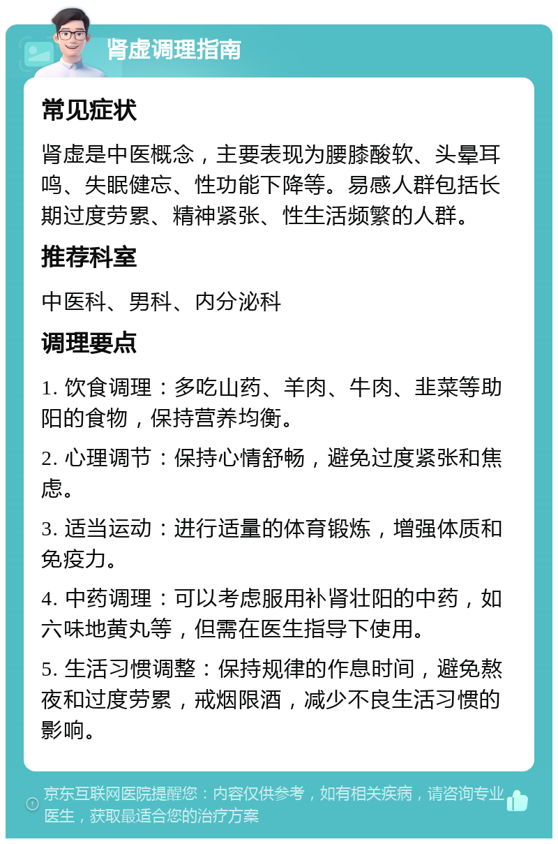 肾虚调理指南 常见症状 肾虚是中医概念，主要表现为腰膝酸软、头晕耳鸣、失眠健忘、性功能下降等。易感人群包括长期过度劳累、精神紧张、性生活频繁的人群。 推荐科室 中医科、男科、内分泌科 调理要点 1. 饮食调理：多吃山药、羊肉、牛肉、韭菜等助阳的食物，保持营养均衡。 2. 心理调节：保持心情舒畅，避免过度紧张和焦虑。 3. 适当运动：进行适量的体育锻炼，增强体质和免疫力。 4. 中药调理：可以考虑服用补肾壮阳的中药，如六味地黄丸等，但需在医生指导下使用。 5. 生活习惯调整：保持规律的作息时间，避免熬夜和过度劳累，戒烟限酒，减少不良生活习惯的影响。