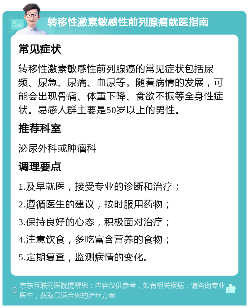 转移性激素敏感性前列腺癌就医指南 常见症状 转移性激素敏感性前列腺癌的常见症状包括尿频、尿急、尿痛、血尿等。随着病情的发展，可能会出现骨痛、体重下降、食欲不振等全身性症状。易感人群主要是50岁以上的男性。 推荐科室 泌尿外科或肿瘤科 调理要点 1.及早就医，接受专业的诊断和治疗； 2.遵循医生的建议，按时服用药物； 3.保持良好的心态，积极面对治疗； 4.注意饮食，多吃富含营养的食物； 5.定期复查，监测病情的变化。