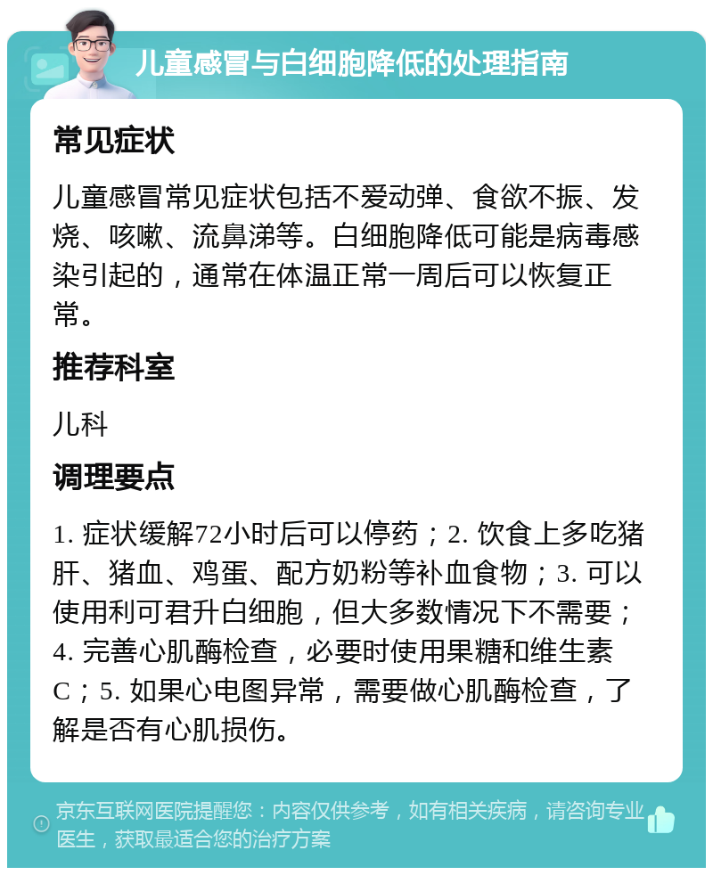 儿童感冒与白细胞降低的处理指南 常见症状 儿童感冒常见症状包括不爱动弹、食欲不振、发烧、咳嗽、流鼻涕等。白细胞降低可能是病毒感染引起的，通常在体温正常一周后可以恢复正常。 推荐科室 儿科 调理要点 1. 症状缓解72小时后可以停药；2. 饮食上多吃猪肝、猪血、鸡蛋、配方奶粉等补血食物；3. 可以使用利可君升白细胞，但大多数情况下不需要；4. 完善心肌酶检查，必要时使用果糖和维生素C；5. 如果心电图异常，需要做心肌酶检查，了解是否有心肌损伤。