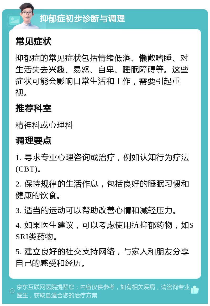 抑郁症初步诊断与调理 常见症状 抑郁症的常见症状包括情绪低落、懒散嗜睡、对生活失去兴趣、易怒、自卑、睡眠障碍等。这些症状可能会影响日常生活和工作，需要引起重视。 推荐科室 精神科或心理科 调理要点 1. 寻求专业心理咨询或治疗，例如认知行为疗法(CBT)。 2. 保持规律的生活作息，包括良好的睡眠习惯和健康的饮食。 3. 适当的运动可以帮助改善心情和减轻压力。 4. 如果医生建议，可以考虑使用抗抑郁药物，如SSRI类药物。 5. 建立良好的社交支持网络，与家人和朋友分享自己的感受和经历。