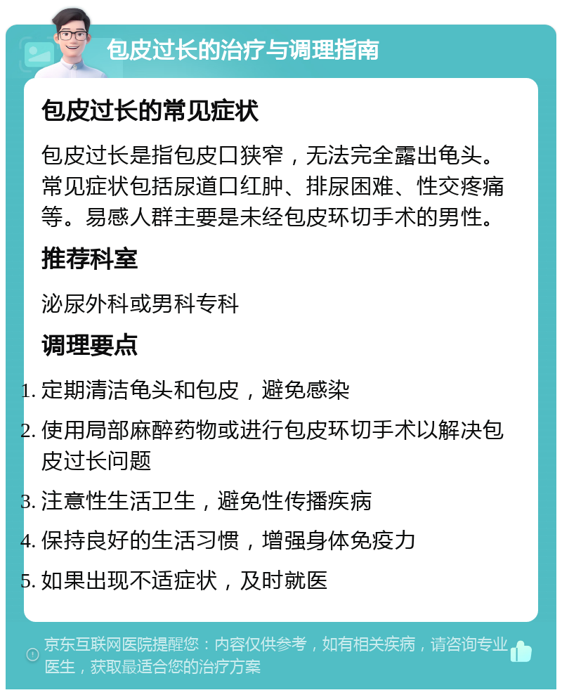 包皮过长的治疗与调理指南 包皮过长的常见症状 包皮过长是指包皮口狭窄，无法完全露出龟头。常见症状包括尿道口红肿、排尿困难、性交疼痛等。易感人群主要是未经包皮环切手术的男性。 推荐科室 泌尿外科或男科专科 调理要点 定期清洁龟头和包皮，避免感染 使用局部麻醉药物或进行包皮环切手术以解决包皮过长问题 注意性生活卫生，避免性传播疾病 保持良好的生活习惯，增强身体免疫力 如果出现不适症状，及时就医