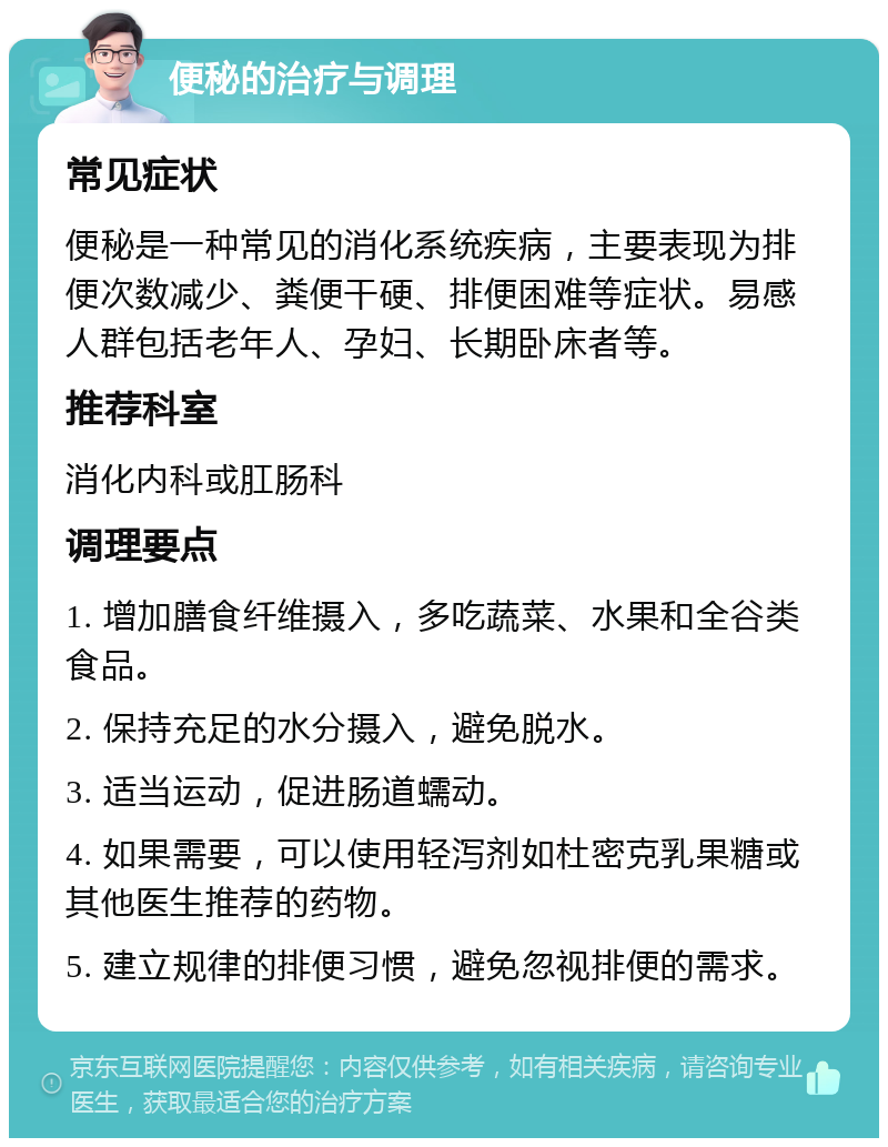 便秘的治疗与调理 常见症状 便秘是一种常见的消化系统疾病，主要表现为排便次数减少、粪便干硬、排便困难等症状。易感人群包括老年人、孕妇、长期卧床者等。 推荐科室 消化内科或肛肠科 调理要点 1. 增加膳食纤维摄入，多吃蔬菜、水果和全谷类食品。 2. 保持充足的水分摄入，避免脱水。 3. 适当运动，促进肠道蠕动。 4. 如果需要，可以使用轻泻剂如杜密克乳果糖或其他医生推荐的药物。 5. 建立规律的排便习惯，避免忽视排便的需求。