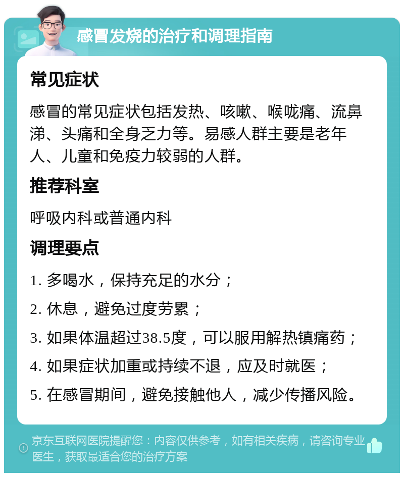 感冒发烧的治疗和调理指南 常见症状 感冒的常见症状包括发热、咳嗽、喉咙痛、流鼻涕、头痛和全身乏力等。易感人群主要是老年人、儿童和免疫力较弱的人群。 推荐科室 呼吸内科或普通内科 调理要点 1. 多喝水，保持充足的水分； 2. 休息，避免过度劳累； 3. 如果体温超过38.5度，可以服用解热镇痛药； 4. 如果症状加重或持续不退，应及时就医； 5. 在感冒期间，避免接触他人，减少传播风险。