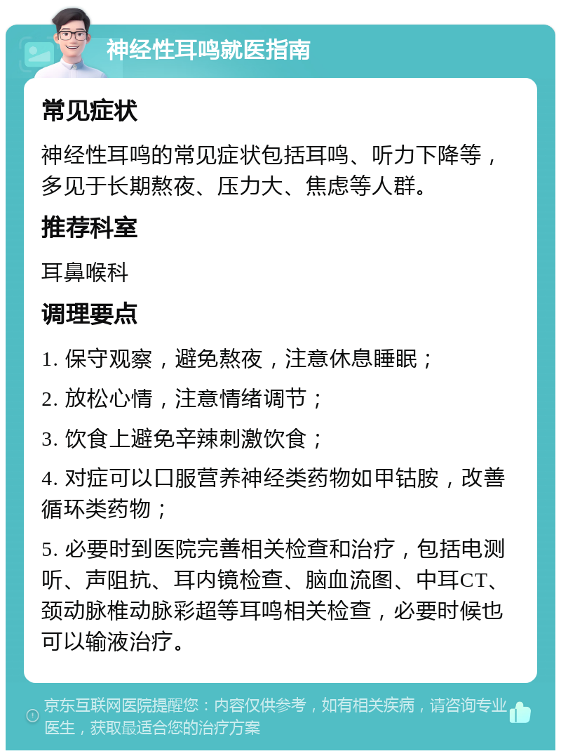 神经性耳鸣就医指南 常见症状 神经性耳鸣的常见症状包括耳鸣、听力下降等，多见于长期熬夜、压力大、焦虑等人群。 推荐科室 耳鼻喉科 调理要点 1. 保守观察，避免熬夜，注意休息睡眠； 2. 放松心情，注意情绪调节； 3. 饮食上避免辛辣刺激饮食； 4. 对症可以口服营养神经类药物如甲钴胺，改善循环类药物； 5. 必要时到医院完善相关检查和治疗，包括电测听、声阻抗、耳内镜检查、脑血流图、中耳CT、颈动脉椎动脉彩超等耳鸣相关检查，必要时候也可以输液治疗。