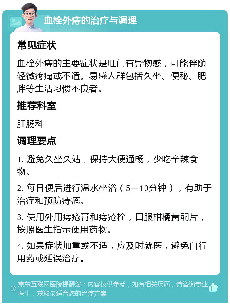 血栓外痔的治疗与调理 常见症状 血栓外痔的主要症状是肛门有异物感，可能伴随轻微疼痛或不适。易感人群包括久坐、便秘、肥胖等生活习惯不良者。 推荐科室 肛肠科 调理要点 1. 避免久坐久站，保持大便通畅，少吃辛辣食物。 2. 每日便后进行温水坐浴（5—10分钟），有助于治疗和预防痔疮。 3. 使用外用痔疮膏和痔疮栓，口服柑橘黄酮片，按照医生指示使用药物。 4. 如果症状加重或不适，应及时就医，避免自行用药或延误治疗。