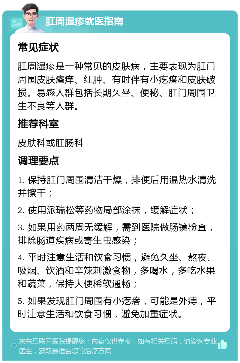 肛周湿疹就医指南 常见症状 肛周湿疹是一种常见的皮肤病，主要表现为肛门周围皮肤瘙痒、红肿、有时伴有小疙瘩和皮肤破损。易感人群包括长期久坐、便秘、肛门周围卫生不良等人群。 推荐科室 皮肤科或肛肠科 调理要点 1. 保持肛门周围清洁干燥，排便后用温热水清洗并擦干； 2. 使用派瑞松等药物局部涂抹，缓解症状； 3. 如果用药两周无缓解，需到医院做肠镜检查，排除肠道疾病或寄生虫感染； 4. 平时注意生活和饮食习惯，避免久坐、熬夜、吸烟、饮酒和辛辣刺激食物，多喝水，多吃水果和蔬菜，保持大便稀软通畅； 5. 如果发现肛门周围有小疙瘩，可能是外痔，平时注意生活和饮食习惯，避免加重症状。