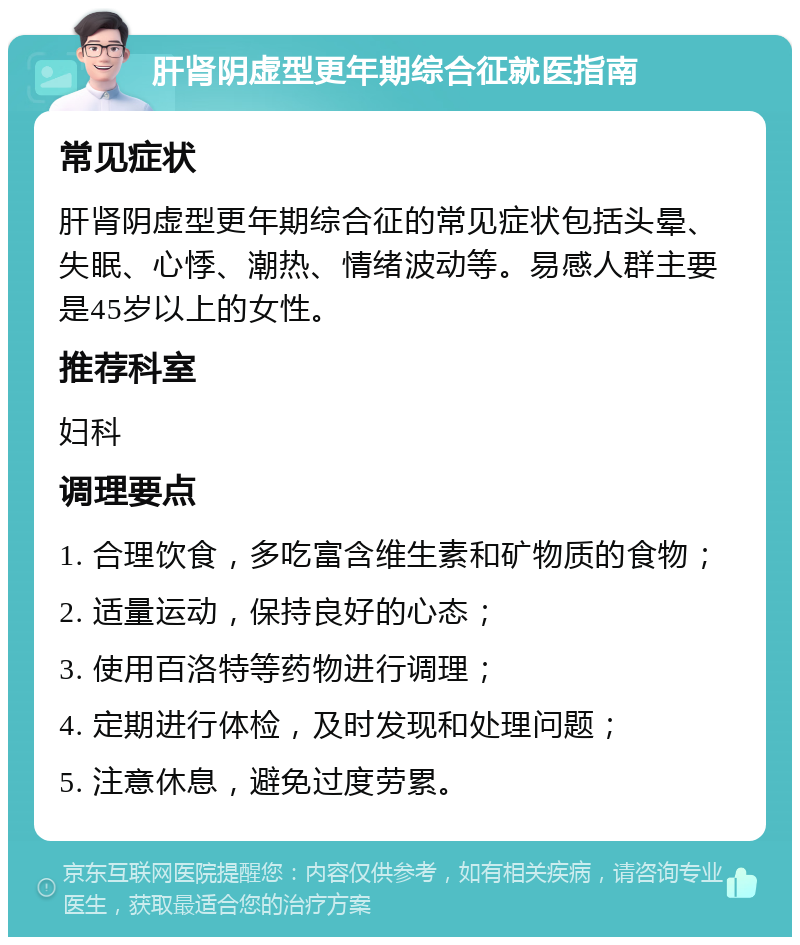 肝肾阴虚型更年期综合征就医指南 常见症状 肝肾阴虚型更年期综合征的常见症状包括头晕、失眠、心悸、潮热、情绪波动等。易感人群主要是45岁以上的女性。 推荐科室 妇科 调理要点 1. 合理饮食，多吃富含维生素和矿物质的食物； 2. 适量运动，保持良好的心态； 3. 使用百洛特等药物进行调理； 4. 定期进行体检，及时发现和处理问题； 5. 注意休息，避免过度劳累。