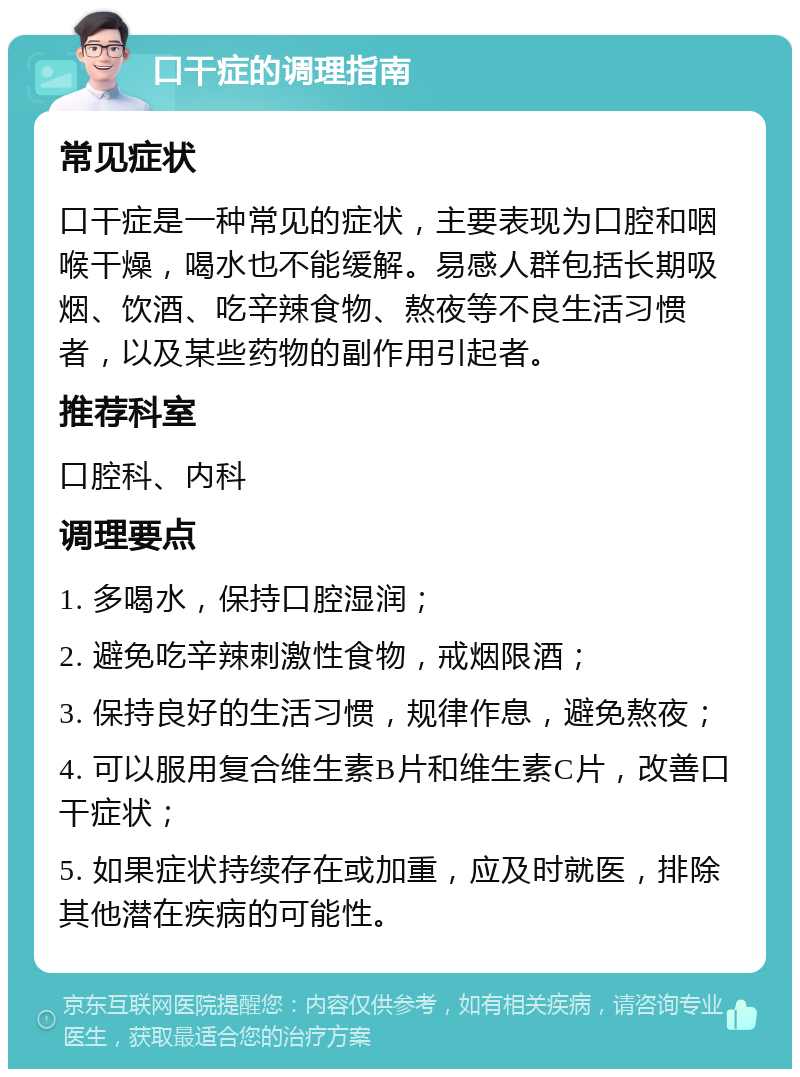 口干症的调理指南 常见症状 口干症是一种常见的症状，主要表现为口腔和咽喉干燥，喝水也不能缓解。易感人群包括长期吸烟、饮酒、吃辛辣食物、熬夜等不良生活习惯者，以及某些药物的副作用引起者。 推荐科室 口腔科、内科 调理要点 1. 多喝水，保持口腔湿润； 2. 避免吃辛辣刺激性食物，戒烟限酒； 3. 保持良好的生活习惯，规律作息，避免熬夜； 4. 可以服用复合维生素B片和维生素C片，改善口干症状； 5. 如果症状持续存在或加重，应及时就医，排除其他潜在疾病的可能性。