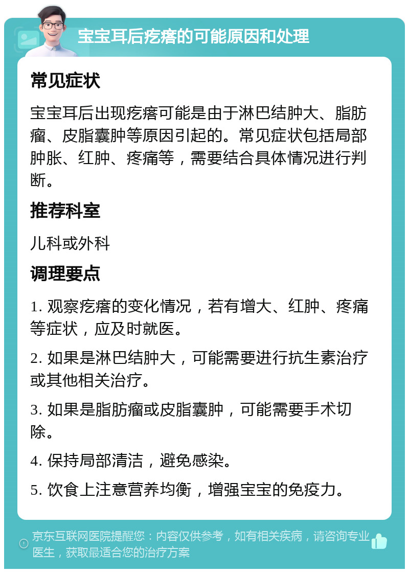 宝宝耳后疙瘩的可能原因和处理 常见症状 宝宝耳后出现疙瘩可能是由于淋巴结肿大、脂肪瘤、皮脂囊肿等原因引起的。常见症状包括局部肿胀、红肿、疼痛等，需要结合具体情况进行判断。 推荐科室 儿科或外科 调理要点 1. 观察疙瘩的变化情况，若有增大、红肿、疼痛等症状，应及时就医。 2. 如果是淋巴结肿大，可能需要进行抗生素治疗或其他相关治疗。 3. 如果是脂肪瘤或皮脂囊肿，可能需要手术切除。 4. 保持局部清洁，避免感染。 5. 饮食上注意营养均衡，增强宝宝的免疫力。