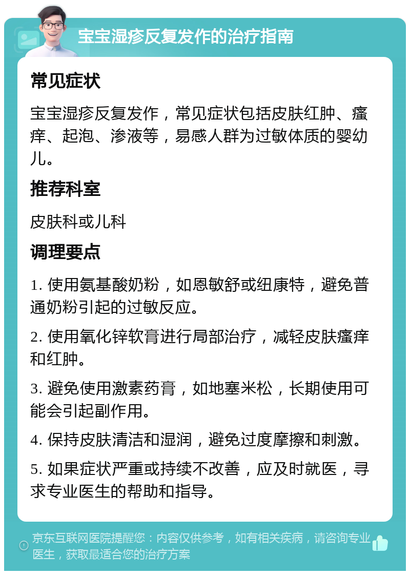 宝宝湿疹反复发作的治疗指南 常见症状 宝宝湿疹反复发作，常见症状包括皮肤红肿、瘙痒、起泡、渗液等，易感人群为过敏体质的婴幼儿。 推荐科室 皮肤科或儿科 调理要点 1. 使用氨基酸奶粉，如恩敏舒或纽康特，避免普通奶粉引起的过敏反应。 2. 使用氧化锌软膏进行局部治疗，减轻皮肤瘙痒和红肿。 3. 避免使用激素药膏，如地塞米松，长期使用可能会引起副作用。 4. 保持皮肤清洁和湿润，避免过度摩擦和刺激。 5. 如果症状严重或持续不改善，应及时就医，寻求专业医生的帮助和指导。