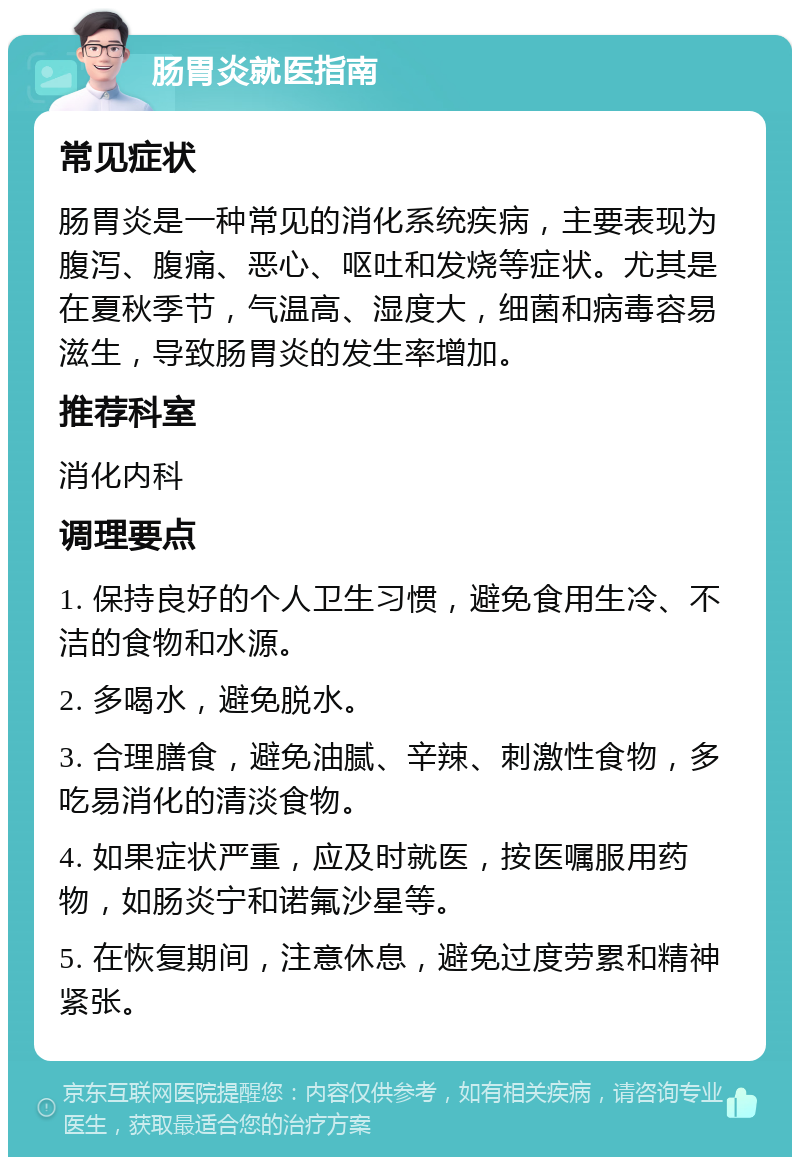 肠胃炎就医指南 常见症状 肠胃炎是一种常见的消化系统疾病，主要表现为腹泻、腹痛、恶心、呕吐和发烧等症状。尤其是在夏秋季节，气温高、湿度大，细菌和病毒容易滋生，导致肠胃炎的发生率增加。 推荐科室 消化内科 调理要点 1. 保持良好的个人卫生习惯，避免食用生冷、不洁的食物和水源。 2. 多喝水，避免脱水。 3. 合理膳食，避免油腻、辛辣、刺激性食物，多吃易消化的清淡食物。 4. 如果症状严重，应及时就医，按医嘱服用药物，如肠炎宁和诺氟沙星等。 5. 在恢复期间，注意休息，避免过度劳累和精神紧张。