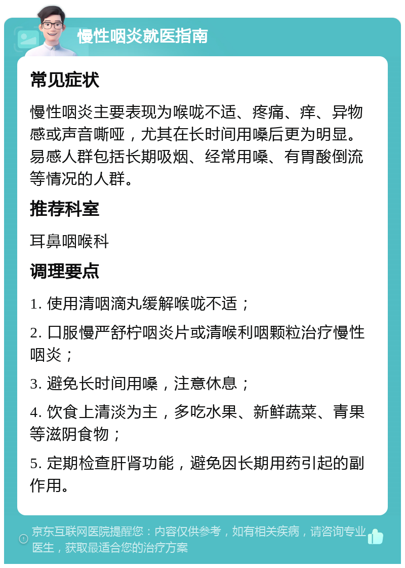 慢性咽炎就医指南 常见症状 慢性咽炎主要表现为喉咙不适、疼痛、痒、异物感或声音嘶哑，尤其在长时间用嗓后更为明显。易感人群包括长期吸烟、经常用嗓、有胃酸倒流等情况的人群。 推荐科室 耳鼻咽喉科 调理要点 1. 使用清咽滴丸缓解喉咙不适； 2. 口服慢严舒柠咽炎片或清喉利咽颗粒治疗慢性咽炎； 3. 避免长时间用嗓，注意休息； 4. 饮食上清淡为主，多吃水果、新鲜蔬菜、青果等滋阴食物； 5. 定期检查肝肾功能，避免因长期用药引起的副作用。