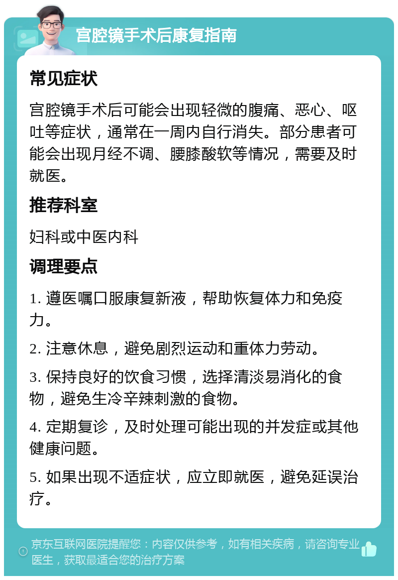 宫腔镜手术后康复指南 常见症状 宫腔镜手术后可能会出现轻微的腹痛、恶心、呕吐等症状，通常在一周内自行消失。部分患者可能会出现月经不调、腰膝酸软等情况，需要及时就医。 推荐科室 妇科或中医内科 调理要点 1. 遵医嘱口服康复新液，帮助恢复体力和免疫力。 2. 注意休息，避免剧烈运动和重体力劳动。 3. 保持良好的饮食习惯，选择清淡易消化的食物，避免生冷辛辣刺激的食物。 4. 定期复诊，及时处理可能出现的并发症或其他健康问题。 5. 如果出现不适症状，应立即就医，避免延误治疗。