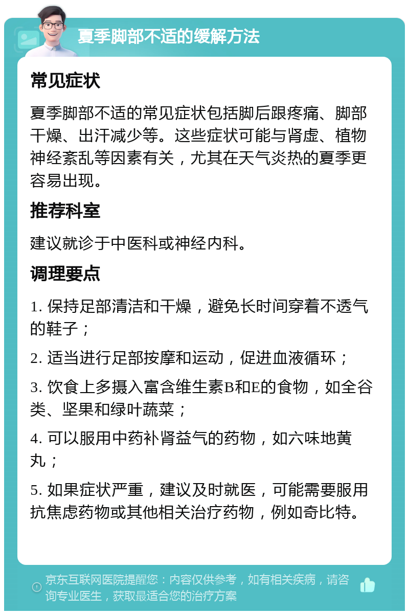 夏季脚部不适的缓解方法 常见症状 夏季脚部不适的常见症状包括脚后跟疼痛、脚部干燥、出汗减少等。这些症状可能与肾虚、植物神经紊乱等因素有关，尤其在天气炎热的夏季更容易出现。 推荐科室 建议就诊于中医科或神经内科。 调理要点 1. 保持足部清洁和干燥，避免长时间穿着不透气的鞋子； 2. 适当进行足部按摩和运动，促进血液循环； 3. 饮食上多摄入富含维生素B和E的食物，如全谷类、坚果和绿叶蔬菜； 4. 可以服用中药补肾益气的药物，如六味地黄丸； 5. 如果症状严重，建议及时就医，可能需要服用抗焦虑药物或其他相关治疗药物，例如奇比特。