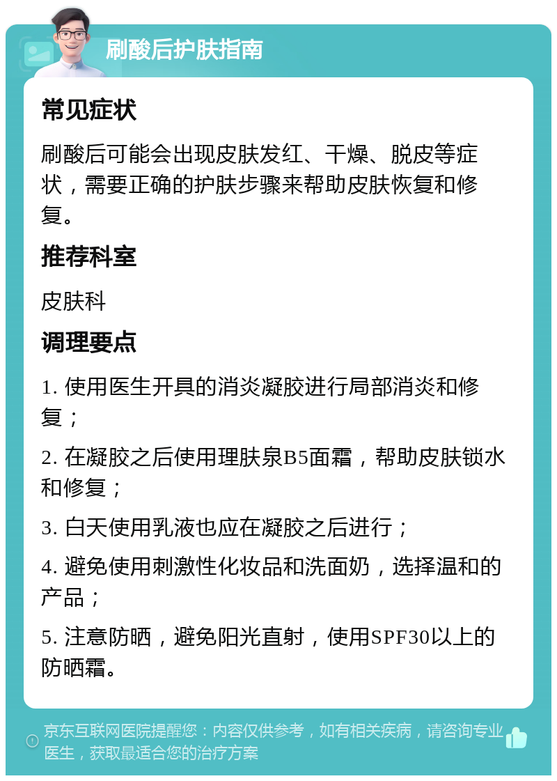 刷酸后护肤指南 常见症状 刷酸后可能会出现皮肤发红、干燥、脱皮等症状，需要正确的护肤步骤来帮助皮肤恢复和修复。 推荐科室 皮肤科 调理要点 1. 使用医生开具的消炎凝胶进行局部消炎和修复； 2. 在凝胶之后使用理肤泉B5面霜，帮助皮肤锁水和修复； 3. 白天使用乳液也应在凝胶之后进行； 4. 避免使用刺激性化妆品和洗面奶，选择温和的产品； 5. 注意防晒，避免阳光直射，使用SPF30以上的防晒霜。