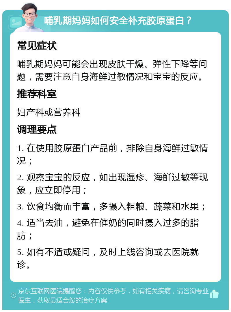 哺乳期妈妈如何安全补充胶原蛋白？ 常见症状 哺乳期妈妈可能会出现皮肤干燥、弹性下降等问题，需要注意自身海鲜过敏情况和宝宝的反应。 推荐科室 妇产科或营养科 调理要点 1. 在使用胶原蛋白产品前，排除自身海鲜过敏情况； 2. 观察宝宝的反应，如出现湿疹、海鲜过敏等现象，应立即停用； 3. 饮食均衡而丰富，多摄入粗粮、蔬菜和水果； 4. 适当去油，避免在催奶的同时摄入过多的脂肪； 5. 如有不适或疑问，及时上线咨询或去医院就诊。