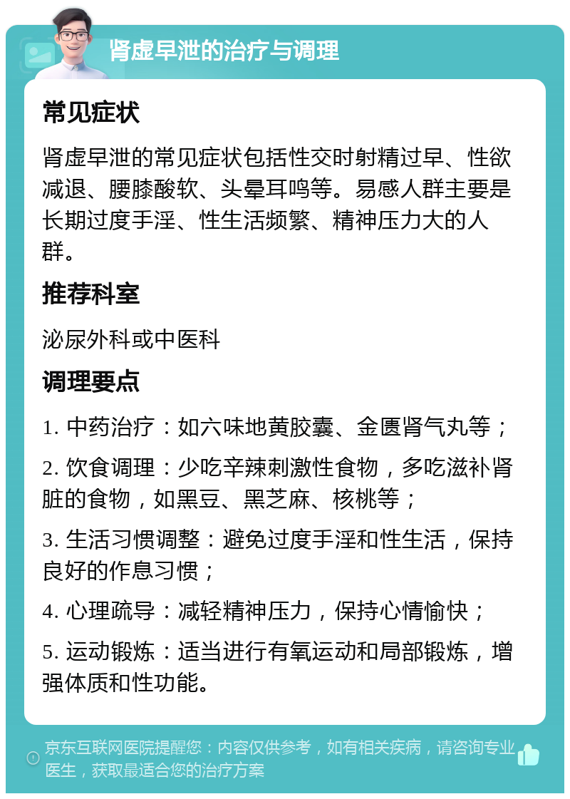 肾虚早泄的治疗与调理 常见症状 肾虚早泄的常见症状包括性交时射精过早、性欲减退、腰膝酸软、头晕耳鸣等。易感人群主要是长期过度手淫、性生活频繁、精神压力大的人群。 推荐科室 泌尿外科或中医科 调理要点 1. 中药治疗：如六味地黄胶囊、金匮肾气丸等； 2. 饮食调理：少吃辛辣刺激性食物，多吃滋补肾脏的食物，如黑豆、黑芝麻、核桃等； 3. 生活习惯调整：避免过度手淫和性生活，保持良好的作息习惯； 4. 心理疏导：减轻精神压力，保持心情愉快； 5. 运动锻炼：适当进行有氧运动和局部锻炼，增强体质和性功能。