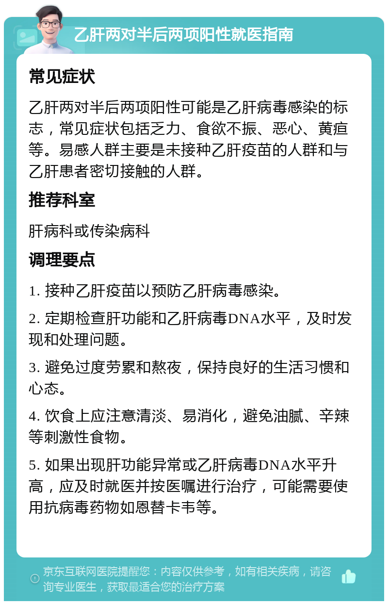 乙肝两对半后两项阳性就医指南 常见症状 乙肝两对半后两项阳性可能是乙肝病毒感染的标志，常见症状包括乏力、食欲不振、恶心、黄疸等。易感人群主要是未接种乙肝疫苗的人群和与乙肝患者密切接触的人群。 推荐科室 肝病科或传染病科 调理要点 1. 接种乙肝疫苗以预防乙肝病毒感染。 2. 定期检查肝功能和乙肝病毒DNA水平，及时发现和处理问题。 3. 避免过度劳累和熬夜，保持良好的生活习惯和心态。 4. 饮食上应注意清淡、易消化，避免油腻、辛辣等刺激性食物。 5. 如果出现肝功能异常或乙肝病毒DNA水平升高，应及时就医并按医嘱进行治疗，可能需要使用抗病毒药物如恩替卡韦等。