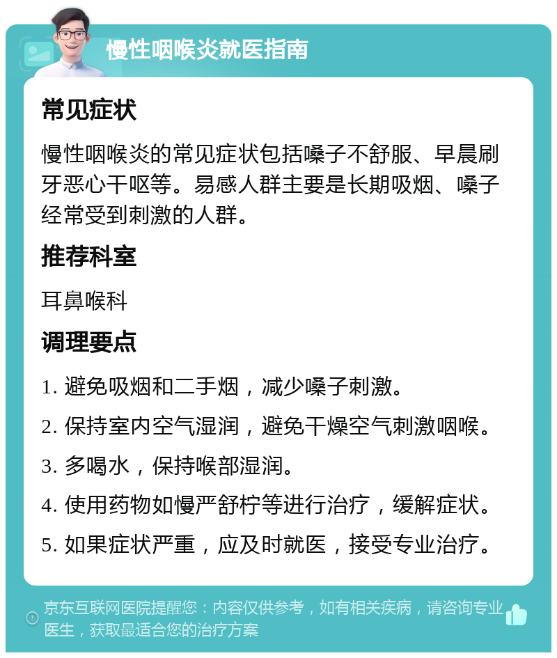 慢性咽喉炎就医指南 常见症状 慢性咽喉炎的常见症状包括嗓子不舒服、早晨刷牙恶心干呕等。易感人群主要是长期吸烟、嗓子经常受到刺激的人群。 推荐科室 耳鼻喉科 调理要点 1. 避免吸烟和二手烟，减少嗓子刺激。 2. 保持室内空气湿润，避免干燥空气刺激咽喉。 3. 多喝水，保持喉部湿润。 4. 使用药物如慢严舒柠等进行治疗，缓解症状。 5. 如果症状严重，应及时就医，接受专业治疗。