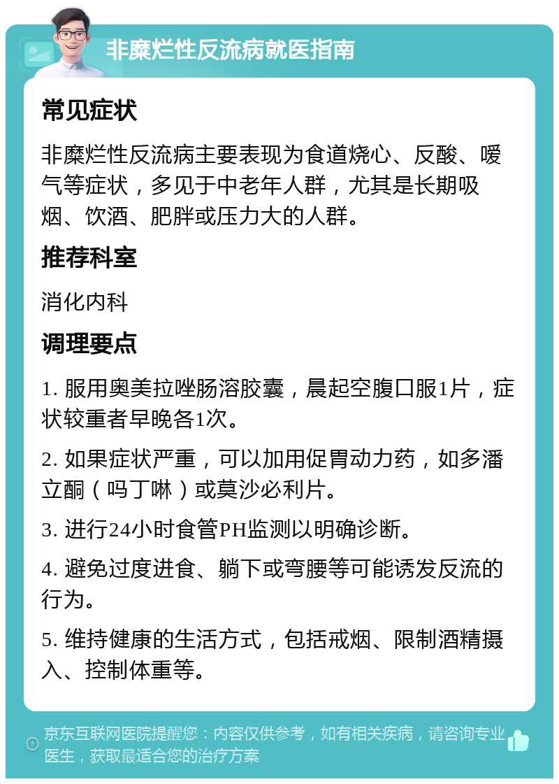 非糜烂性反流病就医指南 常见症状 非糜烂性反流病主要表现为食道烧心、反酸、嗳气等症状，多见于中老年人群，尤其是长期吸烟、饮酒、肥胖或压力大的人群。 推荐科室 消化内科 调理要点 1. 服用奥美拉唑肠溶胶囊，晨起空腹口服1片，症状较重者早晚各1次。 2. 如果症状严重，可以加用促胃动力药，如多潘立酮（吗丁啉）或莫沙必利片。 3. 进行24小时食管PH监测以明确诊断。 4. 避免过度进食、躺下或弯腰等可能诱发反流的行为。 5. 维持健康的生活方式，包括戒烟、限制酒精摄入、控制体重等。