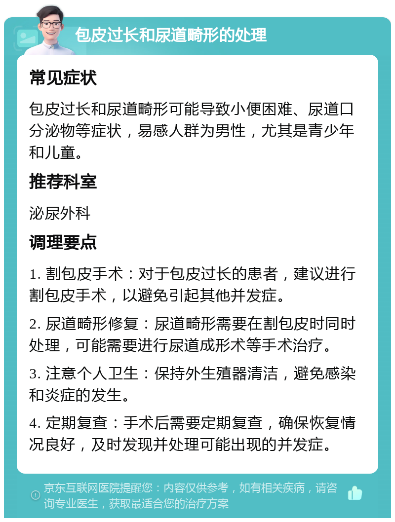 包皮过长和尿道畸形的处理 常见症状 包皮过长和尿道畸形可能导致小便困难、尿道口分泌物等症状，易感人群为男性，尤其是青少年和儿童。 推荐科室 泌尿外科 调理要点 1. 割包皮手术：对于包皮过长的患者，建议进行割包皮手术，以避免引起其他并发症。 2. 尿道畸形修复：尿道畸形需要在割包皮时同时处理，可能需要进行尿道成形术等手术治疗。 3. 注意个人卫生：保持外生殖器清洁，避免感染和炎症的发生。 4. 定期复查：手术后需要定期复查，确保恢复情况良好，及时发现并处理可能出现的并发症。